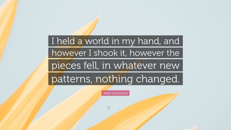 Mark Lawrence Quote: “I held a world in my hand, and however I shook it, however the pieces fell, in whatever new patterns, nothing changed.”