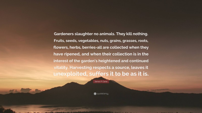 James P. Carse Quote: “Gardeners slaughter no animals. They kill nothing. Fruits, seeds, vegetables, nuts, grains, grasses, roots, flowers, herbs, berries-all are collected when they have ripened, and when their collection is in the interest of the garden’s heightened and continued vitality. Harvesting respects a source, leaves it unexploited, suffers it to be as it is.”
