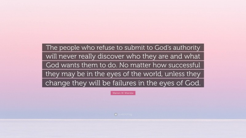Warren W. Wiersbe Quote: “The people who refuse to submit to God’s authority will never really discover who they are and what God wants them to do. No matter how successful they may be in the eyes of the world, unless they change they will be failures in the eyes of God.”