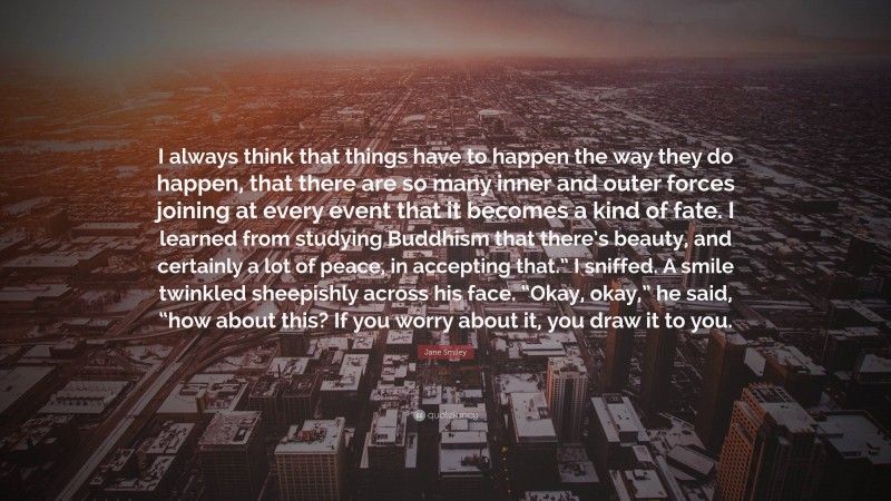Jane Smiley Quote: “I always think that things have to happen the way they do happen, that there are so many inner and outer forces joining at every event that it becomes a kind of fate. I learned from studying Buddhism that there’s beauty, and certainly a lot of peace, in accepting that.” I sniffed. A smile twinkled sheepishly across his face. “Okay, okay,” he said, “how about this? If you worry about it, you draw it to you.”