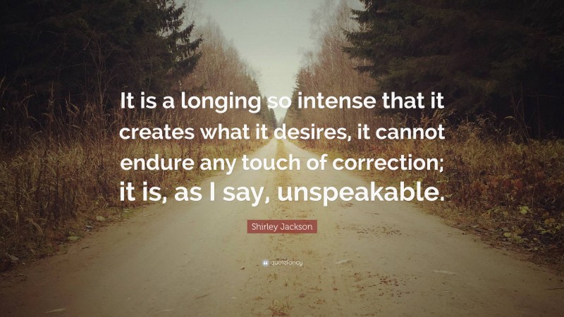 Shirley Jackson Quote: “It is a longing so intense that it creates what it desires, it cannot endure any touch of correction; it is, as I say, unspeakable.”