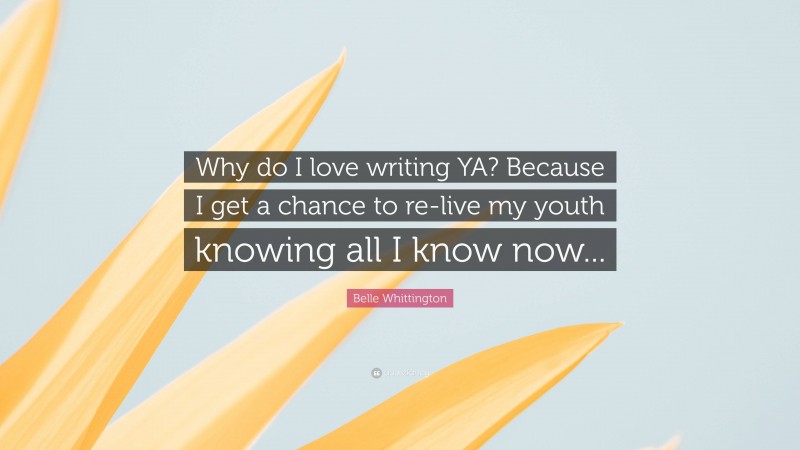 Belle Whittington Quote: “Why do I love writing YA? Because I get a chance to re-live my youth knowing all I know now...”
