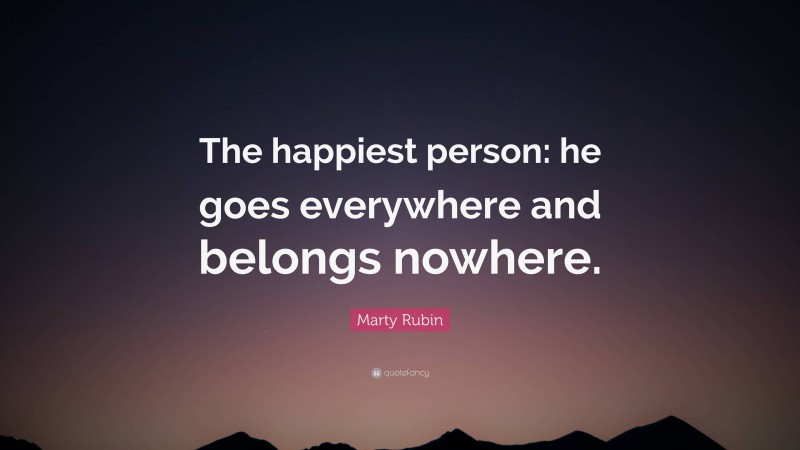Marty Rubin Quote: “The happiest person: he goes everywhere and belongs nowhere.”