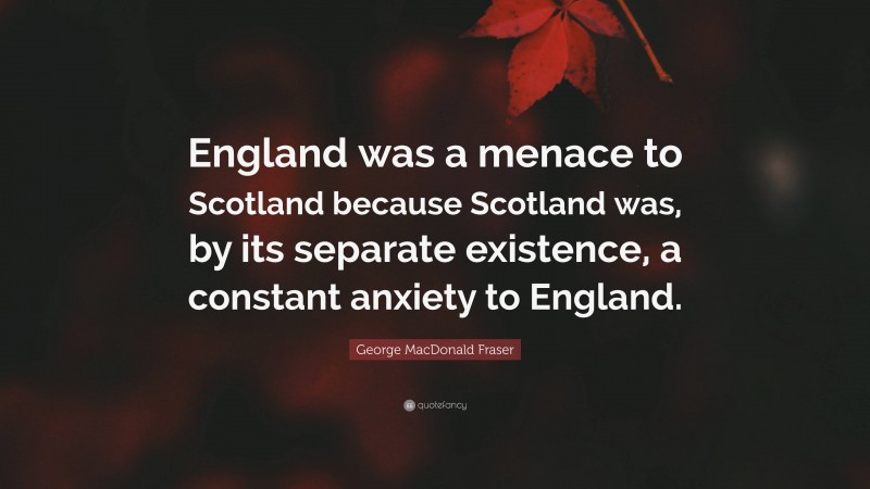 George MacDonald Fraser Quote: “England was a menace to Scotland because Scotland was, by its separate existence, a constant anxiety to England.”