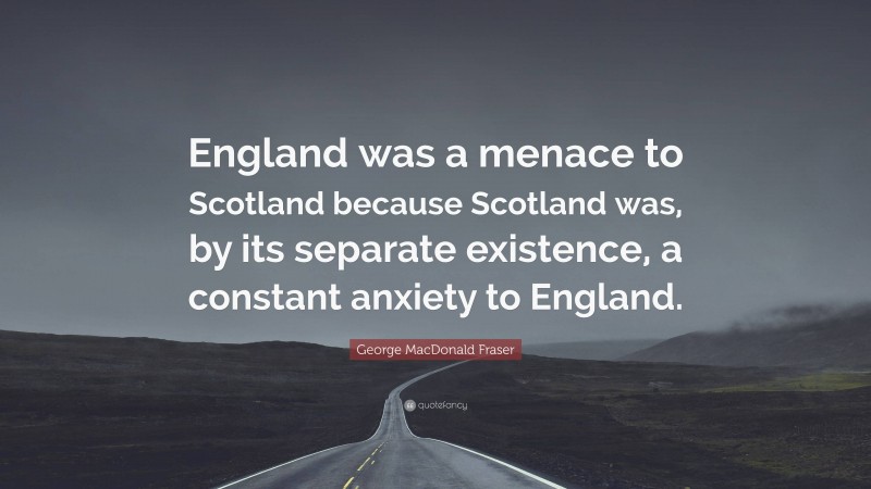 George MacDonald Fraser Quote: “England was a menace to Scotland because Scotland was, by its separate existence, a constant anxiety to England.”