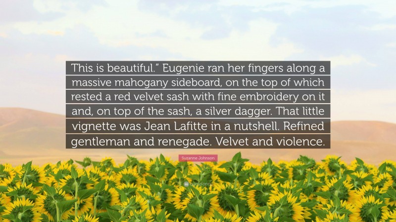 Suzanne Johnson Quote: “This is beautiful.” Eugenie ran her fingers along a massive mahogany sideboard, on the top of which rested a red velvet sash with fine embroidery on it and, on top of the sash, a silver dagger. That little vignette was Jean Lafitte in a nutshell. Refined gentleman and renegade. Velvet and violence.”