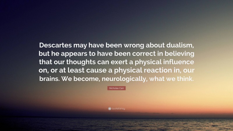 Nicholas Carr Quote: “Descartes may have been wrong about dualism, but he appears to have been correct in believing that our thoughts can exert a physical influence on, or at least cause a physical reaction in, our brains. We become, neurologically, what we think.”