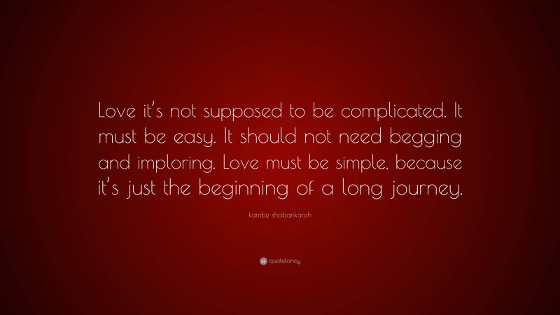 kambiz shabankareh Quote: “Love it’s not supposed to be complicated. It must be easy. It should not need begging and imploring. Love must be simple, because it’s just the beginning of a long journey.”