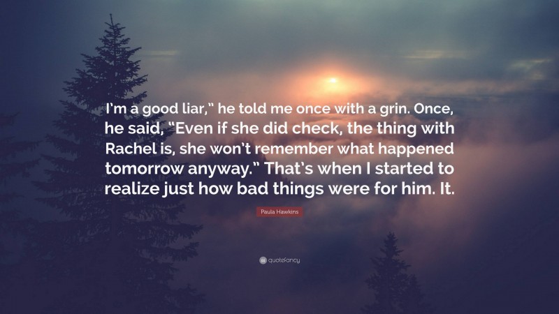 Paula Hawkins Quote: “I’m a good liar,” he told me once with a grin. Once, he said, “Even if she did check, the thing with Rachel is, she won’t remember what happened tomorrow anyway.” That’s when I started to realize just how bad things were for him. It.”
