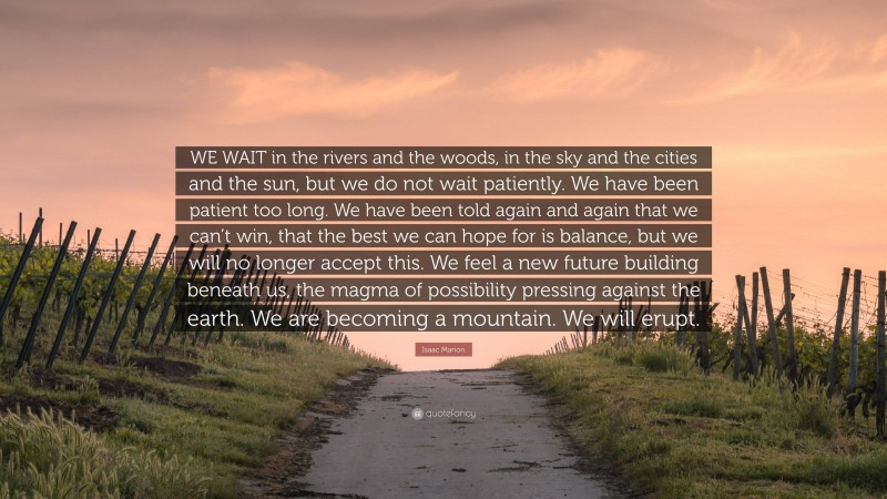 Isaac Marion Quote: “WE WAIT in the rivers and the woods, in the sky and the cities and the sun, but we do not wait patiently. We have been patient too long. We have been told again and again that we can’t win, that the best we can hope for is balance, but we will no longer accept this. We feel a new future building beneath us, the magma of possibility pressing against the earth. We are becoming a mountain. We will erupt.”