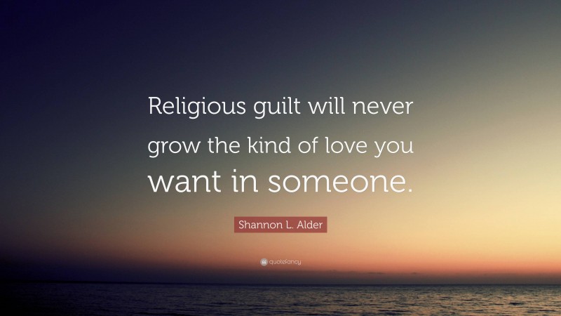 Shannon L. Alder Quote: “Religious guilt will never grow the kind of love you want in someone.”