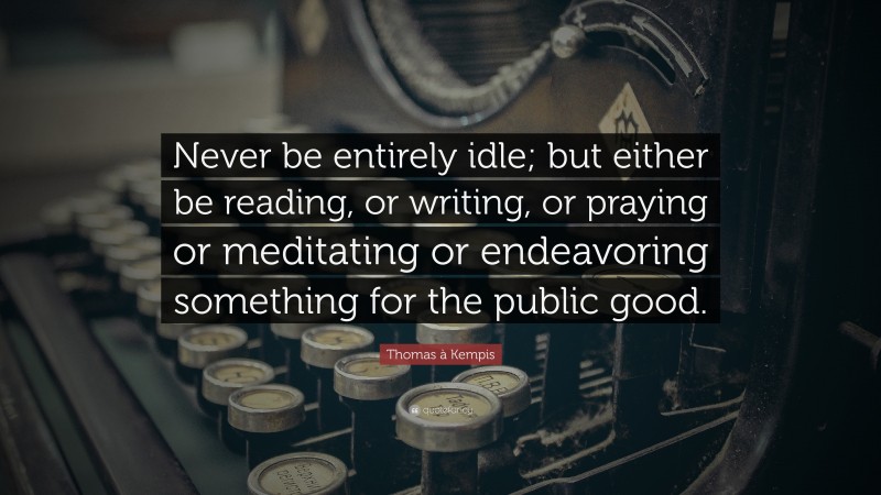 Thomas à Kempis Quote: “Never be entirely idle; but either be reading, or writing, or praying or meditating or endeavoring something for the public good.”
