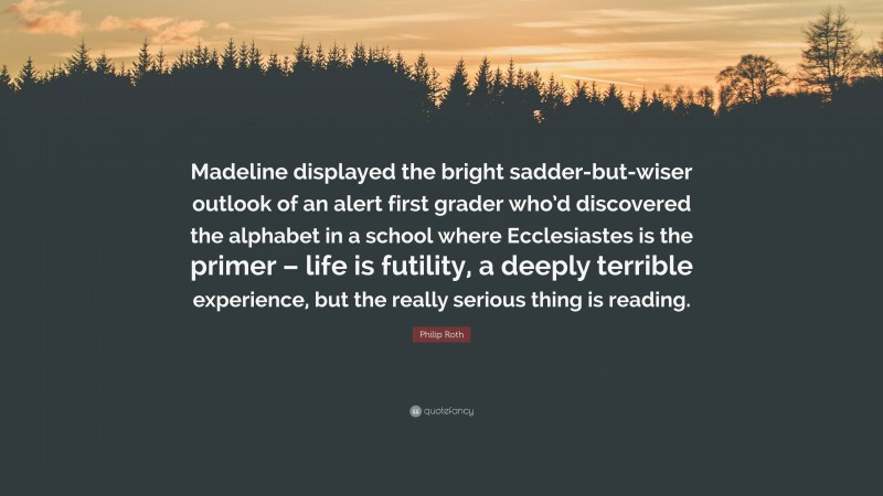 Philip Roth Quote: “Madeline displayed the bright sadder-but-wiser outlook of an alert first grader who’d discovered the alphabet in a school where Ecclesiastes is the primer – life is futility, a deeply terrible experience, but the really serious thing is reading.”