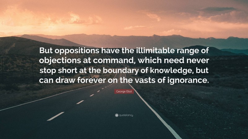 George Eliot Quote: “But oppositions have the illimitable range of objections at command, which need never stop short at the boundary of knowledge, but can draw forever on the vasts of ignorance.”