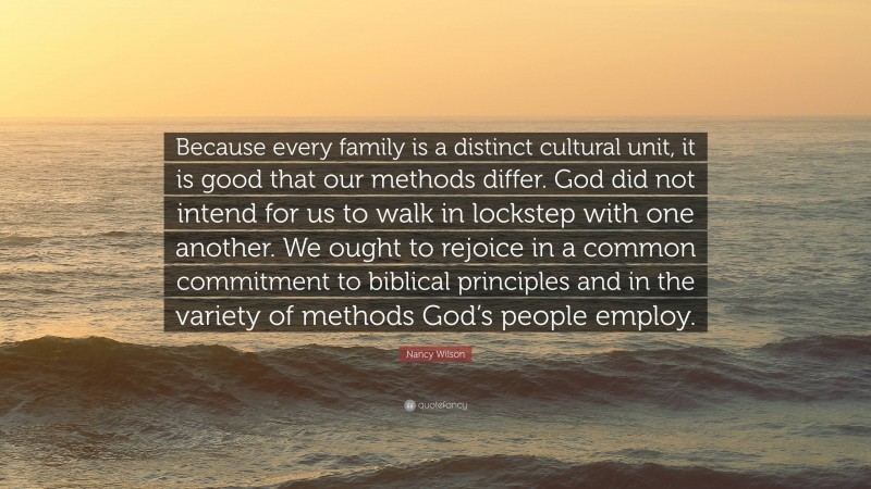 Nancy Wilson Quote: “Because every family is a distinct cultural unit, it is good that our methods differ. God did not intend for us to walk in lockstep with one another. We ought to rejoice in a common commitment to biblical principles and in the variety of methods God’s people employ.”