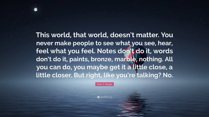 Peter S. Beagle Quote: “This world, that world, doesn’t matter. You never make people to see what you see, hear, feel what you feel. Notes don’t do it, words don’t do it, paints, bronze, marble, nothing. All you can do, you maybe get it a little close, a little closer. But right, like you’re talking? No.”