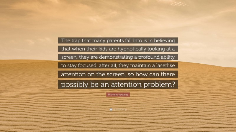 Nicholas Kardaras Quote: “The trap that many parents fall into is in believing that when their kids are hypnotically looking at a screen, they are demonstrating a profound ability to stay focused. after all, they maintain a laserlike attention on the screen, so how can there possibly be an attention problem?”