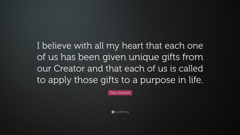 Dani Johnson Quote: “I believe with all my heart that each one of us has been given unique gifts from our Creator and that each of us is called to apply those gifts to a purpose in life.”