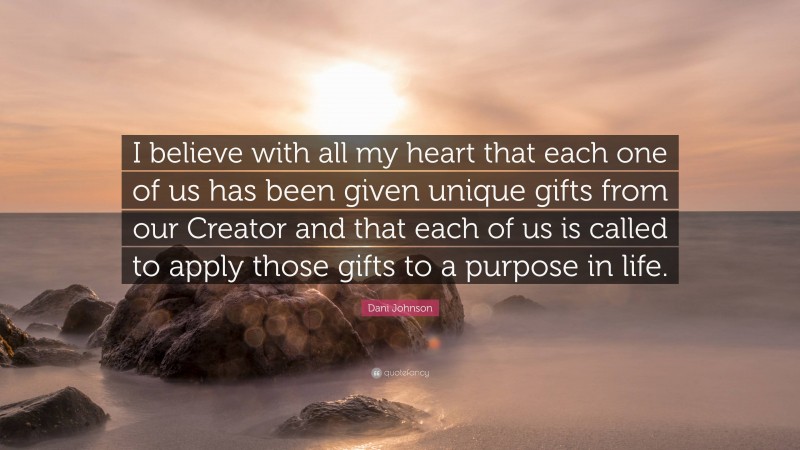 Dani Johnson Quote: “I believe with all my heart that each one of us has been given unique gifts from our Creator and that each of us is called to apply those gifts to a purpose in life.”