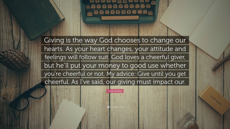 Andy Stanley Quote: “Giving is the way God chooses to change our hearts. As your heart changes, your attitude and feelings will follow suit. God loves a cheerful giver, but he’ll put your money to good use whether you’re cheerful or not. My advice: Give until you get cheerful. As I’ve said, our giving must impact our.”