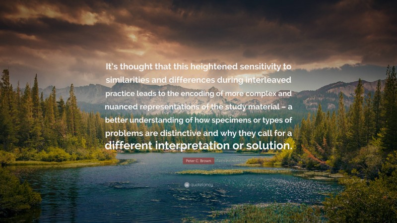 Peter C. Brown Quote: “It’s thought that this heightened sensitivity to similarities and differences during interleaved practice leads to the encoding of more complex and nuanced representations of the study material – a better understanding of how specimens or types of problems are distinctive and why they call for a different interpretation or solution.”