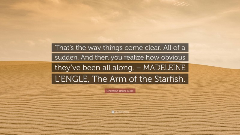 Christina Baker Kline Quote: “That’s the way things come clear. All of a sudden. And then you realize how obvious they’ve been all along. – MADELEINE L’ENGLE, The Arm of the Starfish.”