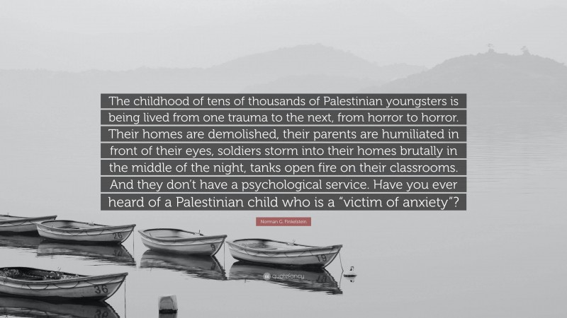 Norman G. Finkelstein Quote: “The childhood of tens of thousands of Palestinian youngsters is being lived from one trauma to the next, from horror to horror. Their homes are demolished, their parents are humiliated in front of their eyes, soldiers storm into their homes brutally in the middle of the night, tanks open fire on their classrooms. And they don’t have a psychological service. Have you ever heard of a Palestinian child who is a “victim of anxiety”?”