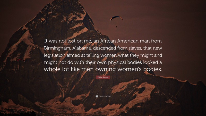 Willie Parker Quote: “It was not lost on me, an African American man from Birmingham, Alabama, descended from slaves, that new legislation aimed at telling women what they might and might not do with their own physical bodies looked a whole lot like men owning women’s bodies.”
