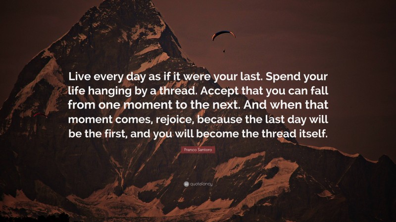 Franco Santoro Quote: “Live every day as if it were your last. Spend your life hanging by a thread. Accept that you can fall from one moment to the next. And when that moment comes, rejoice, because the last day will be the first, and you will become the thread itself.”