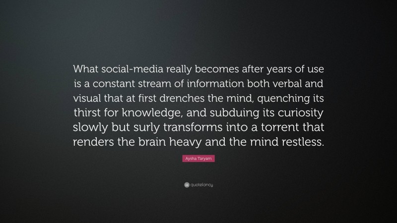 Aysha Taryam Quote: “What social-media really becomes after years of use is a constant stream of information both verbal and visual that at first drenches the mind, quenching its thirst for knowledge, and subduing its curiosity slowly but surly transforms into a torrent that renders the brain heavy and the mind restless.”