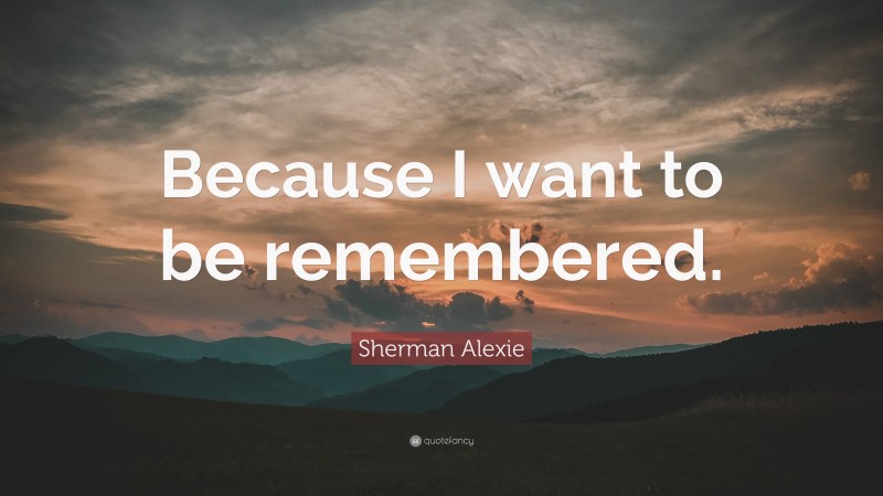 Sherman Alexie Quote: “Because I want to be remembered.”