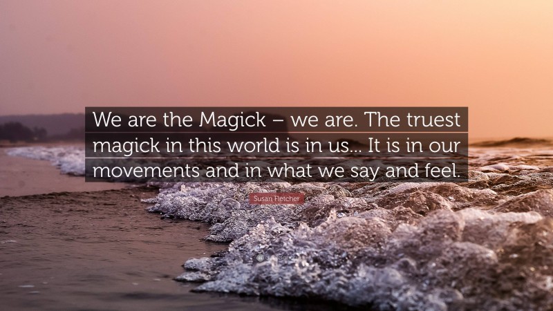 Susan Fletcher Quote: “We are the Magick – we are. The truest magick in this world is in us... It is in our movements and in what we say and feel.”