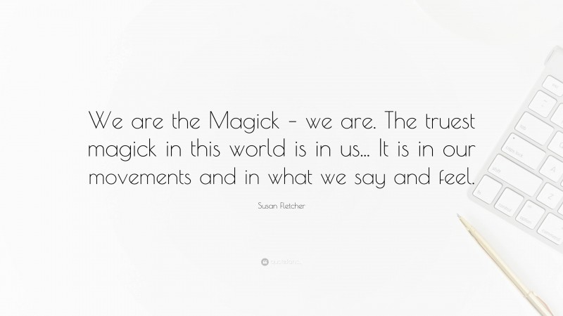 Susan Fletcher Quote: “We are the Magick – we are. The truest magick in this world is in us... It is in our movements and in what we say and feel.”