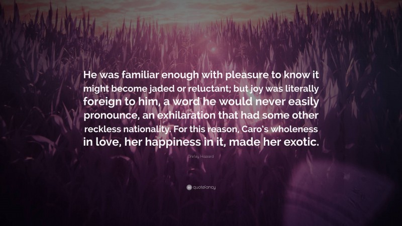 Shirley Hazzard Quote: “He was familiar enough with pleasure to know it might become jaded or reluctant; but joy was literally foreign to him, a word he would never easily pronounce, an exhilaration that had some other reckless nationality. For this reason, Caro’s wholeness in love, her happiness in it, made her exotic.”