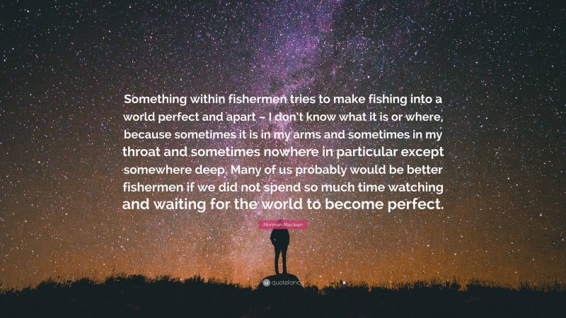 Norman Maclean Quote: “Something within fishermen tries to make fishing into a world perfect and apart – I don’t know what it is or where, because sometimes it is in my arms and sometimes in my throat and sometimes nowhere in particular except somewhere deep. Many of us probably would be better fishermen if we did not spend so much time watching and waiting for the world to become perfect.”