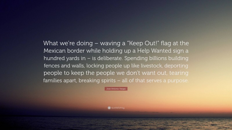 Jose Antonio Vargas Quote: “What we’re doing – waving a “Keep Out!” flag at the Mexican border while holding up a Help Wanted sign a hundred yards in – is deliberate. Spending billions building fences and walls, locking people up like livestock, deporting people to keep the people we don’t want out, tearing families apart, breaking spirits – all of that serves a purpose.”