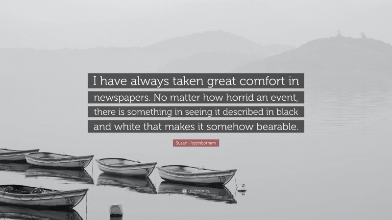 Susan Higginbotham Quote: “I have always taken great comfort in newspapers. No matter how horrid an event, there is something in seeing it described in black and white that makes it somehow bearable.”