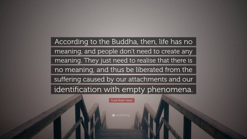 Yuval Noah Harari Quote: “According to the Buddha, then, life has no meaning, and people don’t need to create any meaning. They just need to realise that there is no meaning, and thus be liberated from the suffering caused by our attachments and our identification with empty phenomena.”