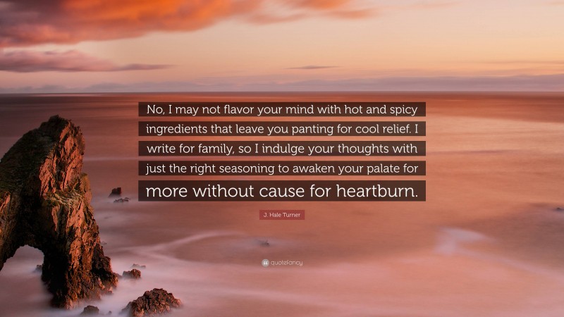 J. Hale Turner Quote: “No, I may not flavor your mind with hot and spicy ingredients that leave you panting for cool relief. I write for family, so I indulge your thoughts with just the right seasoning to awaken your palate for more without cause for heartburn.”