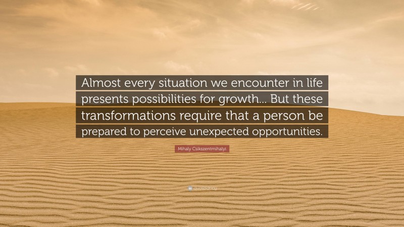 Mihaly Csikszentmihalyi Quote: “Almost every situation we encounter in life presents possibilities for growth... But these transformations require that a person be prepared to perceive unexpected opportunities.”