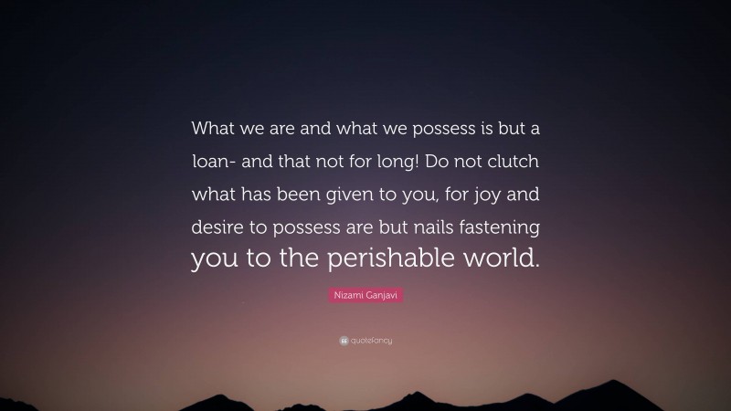 Nizami Ganjavi Quote: “What we are and what we possess is but a loan- and that not for long! Do not clutch what has been given to you, for joy and desire to possess are but nails fastening you to the perishable world.”