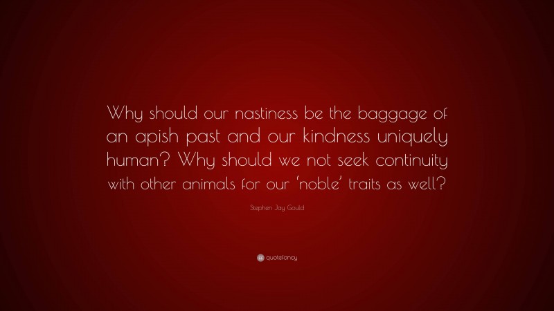 Stephen Jay Gould Quote: “Why should our nastiness be the baggage of an apish past and our kindness uniquely human? Why should we not seek continuity with other animals for our ‘noble’ traits as well?”