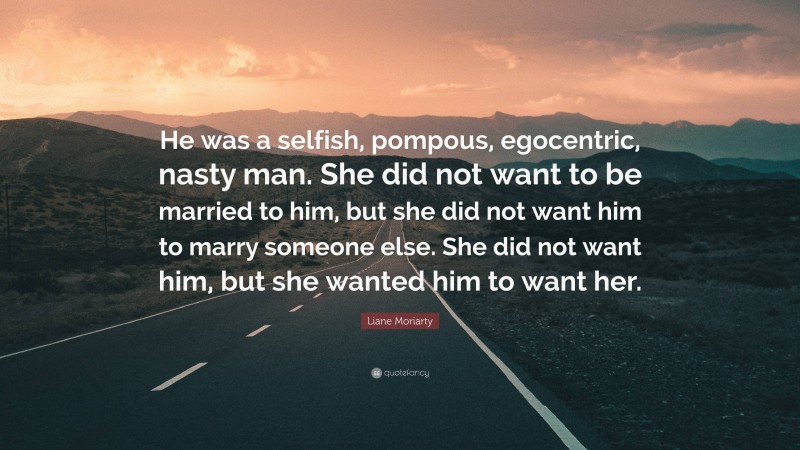 Liane Moriarty Quote: “He was a selfish, pompous, egocentric, nasty man. She did not want to be married to him, but she did not want him to marry someone else. She did not want him, but she wanted him to want her.”