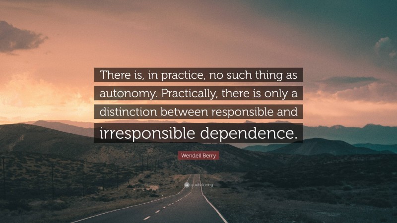 Wendell Berry Quote: “There is, in practice, no such thing as autonomy. Practically, there is only a distinction between responsible and irresponsible dependence.”
