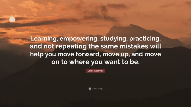 Loren Weisman Quote: “Learning, empowering, studying, practicing, and not repeating the same mistakes will help you move forward, move up, and move on to where you want to be.”