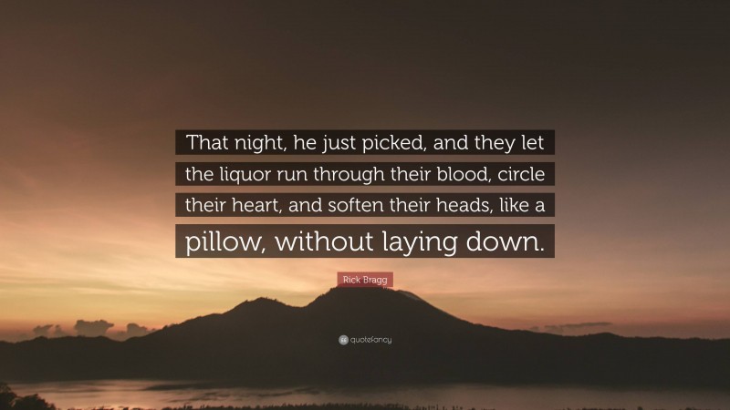 Rick Bragg Quote: “That night, he just picked, and they let the liquor run through their blood, circle their heart, and soften their heads, like a pillow, without laying down.”