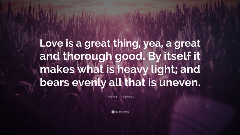 Thomas à Kempis Quote: “Love is a great thing, yea, a great and thorough good. By itself it makes what is heavy light; and bears evenly all that is uneven.”
