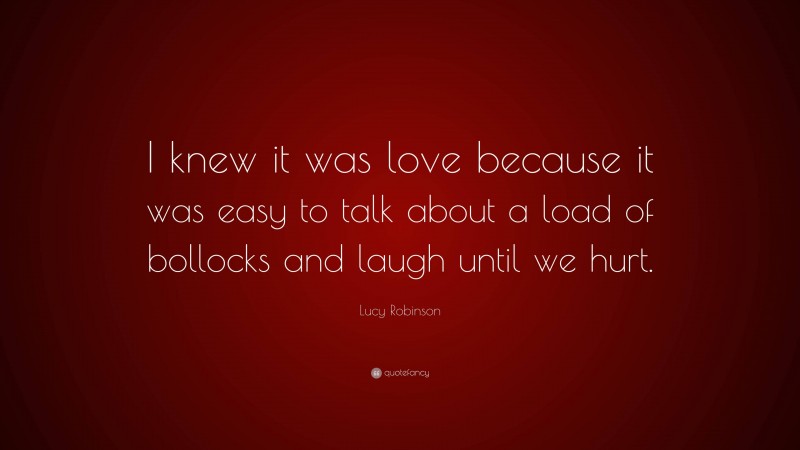 Lucy Robinson Quote: “I knew it was love because it was easy to talk about a load of bollocks and laugh until we hurt.”