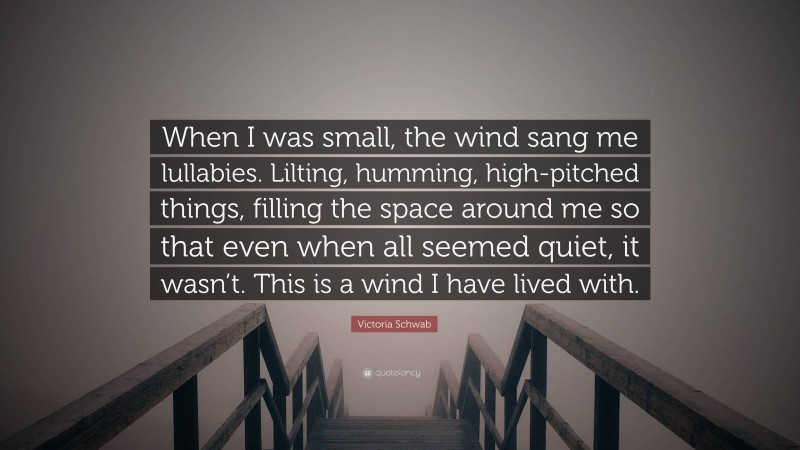 Victoria Schwab Quote: “When I was small, the wind sang me lullabies. Lilting, humming, high-pitched things, filling the space around me so that even when all seemed quiet, it wasn’t. This is a wind I have lived with.”