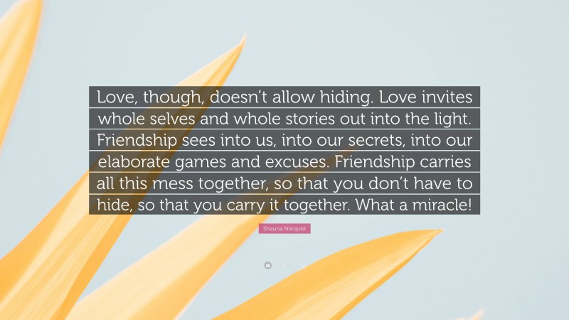 Shauna Niequist Quote: “Love, though, doesn’t allow hiding. Love invites whole selves and whole stories out into the light. Friendship sees into us, into our secrets, into our elaborate games and excuses. Friendship carries all this mess together, so that you don’t have to hide, so that you carry it together. What a miracle!”